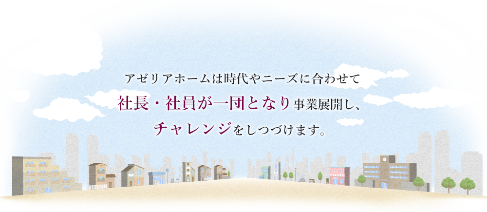 アゼリアホームは時代やニーズに合わせて社長・社員が一団となり事業展開し、チャレンジをしつづけます。